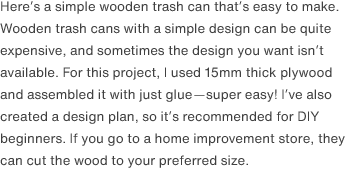 Here’s a simple wooden trash can that’s easy to make. Wooden trash cans with a simple design can be quite expensive, and sometimes the design you want isn’t available. For this project, I used 15mm thick plywood and assembled it with just glue—super easy! I’ve also created a design plan, so it’s recommended for DIY beginners. If you go to a home improvement store, they can cut the wood to your preferred size.