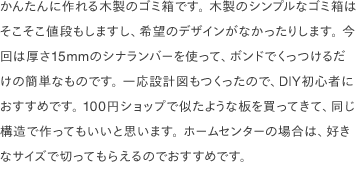かんたんに作れる木製のゴミ箱です。 木製のシンプルなゴミ箱はそこそこ値段もしますし、希望のデザインがなかったりします。 今回は厚さ15mmのシナランバーを使って、ボンドでくっつけるだけの簡単なものです。 一応設計図もつくったので、DIY初心者におすすめです。 100円ショップで似たような板を買ってきて、同じ構造で作ってもいいと思います。 ホームセンターの場合は、好きなサイズで切ってもらえるのでおすすめです。