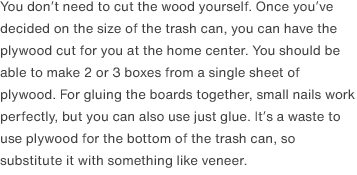 You don’t need to cut the wood yourself. Once you’ve decided on the size of the trash can, you can have the plywood cut for you at the home center. You should be able to make 2 or 3 boxes from a single sheet of plywood. For gluing the boards together, small nails work perfectly, but you can also use just glue. It’s a waste to use plywood for the bottom of the trash can, so substitute it with something like veneer.