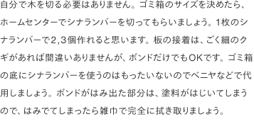 自分で木を切る必要はありません。 ゴミ箱のサイズを決めたら、ホームセンターでシナランバーを切ってもらいましょう。 1枚のシナランバーで2,3個作れると思います。 板の接着は、ごく細のクギがあれば間違いありませんが、ボンドだけでもOKです。 ゴミ箱の底にシナランバーを使うのはもったいないのでベニヤなどで代用しましょう。 ボンドがはみ出た部分は、塗料がはじいてしまうので、はみでてしまったら雑巾で完全に拭き取りましょう。