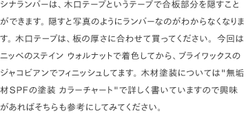 シナランバーは、木口テープというテープで合板部分を隠すことができます。 隠すと写真のようにランバーなのがわからなくなります。 木口テープは、板の厚さに合わせて買ってください。今回はニッペのステイン ウォルナットで着色してから、ブライワックスのジャコビアンでフィニッシュしてます。 木材塗装については<a href="/scrap/article/2020-12_wood-color-chart/">"無垢材SPFの塗装 カラーチャート"</a>で詳しく書いていますので興味があればそちらも参考にしてみてください。