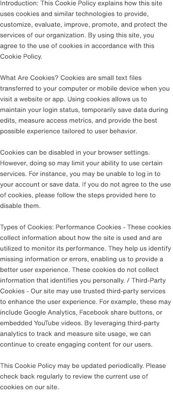 Introduction: This Cookie Policy explains how this site uses cookies and similar technologies to provide, customize, evaluate, improve, promote, and protect the services of our organization. By using this site, you agree to the use of cookies in accordance with this Cookie Policy.                                What Are Cookies? Cookies are small text files transferred to your computer or mobile device when you visit a website or app. Using cookies allows us to maintain your login status, temporarily save data during edits, measure access metrics, and provide the best possible experience tailored to user behavior.                                Cookies can be disabled in your browser settings. However, doing so may limit your ability to use certain services. For instance, you may be unable to log in to your account or save data. If you do not agree to the use of cookies, please follow the steps provided here to disable them.                                Types of Cookies: Performance Cookies - These cookies collect information about how the site is used and are utilized to monitor its performance. They help us identify missing information or errors, enabling us to provide a better user experience. These cookies do not collect information that identifies you personally. / Third-Party Cookies - Our site may use trusted third-party services to enhance the user experience. For example, these may include Google Analytics, Facebook share buttons, or embedded YouTube videos. By leveraging third-party analytics to track and measure site usage, we can continue to create engaging content for our users.                                This Cookie Policy may be updated periodically. Please check back regularly to review the current use of cookies on our site.