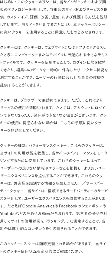 はじめに: このクッキーポリシーは、当サイトがクッキーおよび類似のテクノロジーを使用して、当組合のサイトおよびサービスを提供、カスタマイズ、評価、改善、促進、および保護する方法を説明しています。当サイトを利用することにより、本クッキーポリシーに従いクッキーを使用することに同意したものとみなされます。                                クッキーとは: クッキーは、ウェブサイトまたはアプリにアクセスしたときにコンピューターまたはモバイルに転送される小さなテキストファイルです。クッキーを使用することで、ログイン状態を維持できたり、編集中のデータを一時的に保存したり、アクセス状況を測定することができ、ユーザーの行動に合わせた最善の体験を提供することができます。                                クッキーは、ブラウザーで無効にできます。ただし、これによりサービスの使用が制限されます。たとえば、アカウントにログインできなくなったり、保存ができなくなる場合がございます。クッキーの使用に同意されない場合は、こちらの手順に従いクッキーを無効化してください。                                クッキーの種類: パフォーマンスクッキー. これらのクッキーは、当サイトの利用状況を収集し、当サイトのパフォーマンスをモニタリングするために使用しています。これらのクッキーによって、ユーザーへの足りない情報やエラーなどを把握し、より良いユーザーエクスペリエンスを提供することができます。 これらのクッキーは、お客様を識別する情報を収集しません。／サードパーティークッキー. 当サイトは、信頼できるサードパーティーのサービスを利用して、ユーザーエクスペリエンスを改善することがあります。たとえばGoogle AnalyticsやFacebookのシェアボタンやYoutubeなどの埋め込み動画が含まれます。第三者の分析を利用してサイトの使用状況をトラッキング、また測定することで、当組合は魅力的なコンテンツを引き続き作ることができます。                                このクッキーポリシーは随時更新される場合があります。当サイトのクッキー使用状況を定期的にご確認ください。