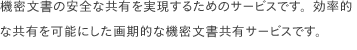  機密文書の安全な共有を実現するためのサービスです。効率的な共有を可能にした画期的な機密文書共有サービスです。