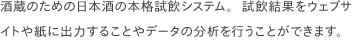  酒蔵のための日本酒の本格試飲システム。試飲結果をウェブサイトや紙に出力することや分析を行うことができます。