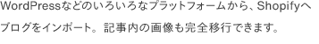  WordPressなどのいろいろなプラットフォームから、Shopifyへブログをインポート。記事内の画像も完全移行できます。