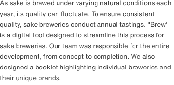 As sake is brewed under varying natural conditions each year, its quality can fluctuate. To ensure consistent quality, sake breweries conduct annual tastings. "Brew" is a digital tool designed to streamline this process for sake breweries. Our team was responsible for the entire development, from concept to completion. We also designed a booklet highlighting individual breweries and their unique brands.