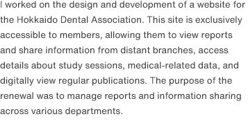 I worked on the design and development of a website for the Hokkaido Dental Association. This site is exclusively accessible to members, allowing them to view reports and share information from distant branches, access details about study sessions, medical-related data, and digitally view regular publications. The purpose of the renewal was to manage reports and information sharing across various departments.