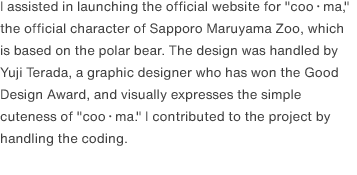 I assisted in launching the official website for "coo・ma," the official character of Sapporo Maruyama Zoo, which is based on the polar bear. The design was handled by Yuji Terada, a graphic designer who has won the Good Design Award, and visually expresses the simple cuteness of "coo・ma." I contributed to the project by handling the coding.