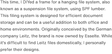 This time, I DIYed a frame for a hanging file system, also known as a suspension file system, using SPF lumber. This filing system is designed for efficient document storage and can be a useful addition to both office and home environments. Originally conceived by the German company Leitz, the brand is now owned by Esselte. While it's difficult to find Leitz files domestically, I personally prefer their designs.
