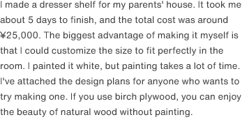 I made a dresser shelf for my parents' house. It took me about 5 days to finish, and the total cost was around ¥25,000. The biggest advantage of making it myself is that I could customize the size to fit perfectly in the room. I painted it white, but painting takes a lot of time. I've attached the design plans for anyone who wants to try making one. If you use birch plywood, you can enjoy the beauty of natural wood without painting.