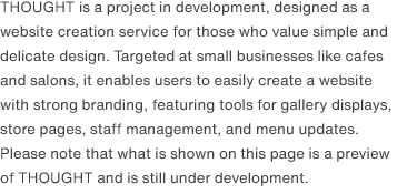 THOUGHT is a project in development, designed as a website creation service for those who value simple and delicate design. Targeted at small businesses like cafes and salons, it enables users to easily create a website with strong branding, featuring tools for gallery displays, store pages, staff management, and menu updates. Please note that what is shown on this page is a preview of THOUGHT and is still under development.
