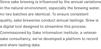 Since sake brewing is influenced by the annual variations in the natural environment, especially the brewing water, no two batches are identical. To ensure consistent quality, sake breweries conduct annual tastings. Brew is a digital tool designed to streamline this process. Commissioned by Sake Information Institute, a veteran sake consultancy, we've developed a platform to record and share tasting data.