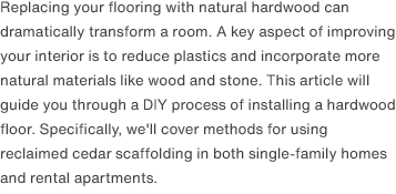 Replacing your flooring with natural hardwood can dramatically transform a room. A key aspect of improving your interior is to reduce plastics and incorporate more natural materials like wood and stone. This article will guide you through a DIY process of installing a hardwood floor. Specifically, we'll cover methods for using reclaimed cedar scaffolding in both single-family homes and rental apartments.