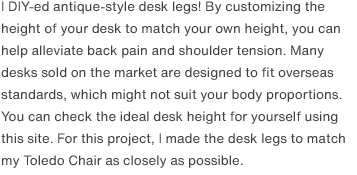 I DIY-ed antique-style desk legs! By customizing the height of your desk to match your own height, you can help alleviate back pain and shoulder tension. Many desks sold on the market are designed to fit overseas standards, which might not suit your body proportions. You can check the ideal desk height for yourself using <a href="https://www.ergotron.com/tools/workspace-planner" target="_blank">this site</a>. For this project, I made the desk legs to match my Toledo Chair as closely as possible.