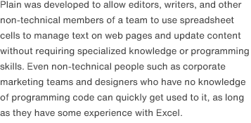 Plain was developed to allow editors, writers, and other non-technical members of a team to use spreadsheet cells to manage text on web pages and update content without requiring specialized knowledge or programming skills. Even non-technical people such as corporate marketing teams and designers who have no knowledge of programming code can quickly get used to it, as long as they have some experience with Excel.
