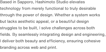 Based in Sapporo, Hashimoto Studio elevates technology from merely functional to truly desirable through the power of design. Whether a system works but lacks aesthetic appeal, or a beautiful design struggles to be built, I solve challenges across both fields. By seamlessly integrating design and engineering, I deliver both beauty and efficiency, ensuring cohesive branding across web and print.