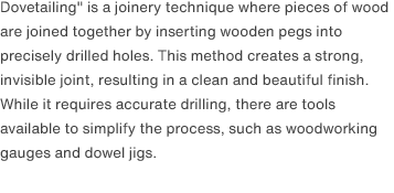 Dovetailing" is a joinery technique where pieces of wood are joined together by inserting wooden pegs into precisely drilled holes. This method creates a strong, invisible joint, resulting in a clean and beautiful finish. While it requires accurate drilling, there are tools available to simplify the process, such as woodworking gauges and dowel jigs.