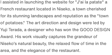 I assisted in launching the website for "J'ai la patate" a French restaurant located in Niseko, a town cherished for its stunning landscapes and reputation as the "town of potatoes." The art direction and design were led by Yuji Terada, a designer who has won the GOOD DESIGN Award. His work visually captures the grandeur of Niseko's natural beauty, the relaxed flow of time in the area, and the elegance of the restaurant.