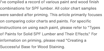 I've compiled a record of various paint and wood finish combinations for SPF lumber. All color chart samples were sanded after priming. This article primarily focuses on comparing color charts and paints. For specific instructions on using each paint, please refer to <a href="/scrap/article/2020-12_wood-paint-types/">"Types of Paints for Solid SPF Lumber and Their Effects."</a> For information on priming, please read <a href="/scrap/article/2020-11_wood-groundwork/">"Creating a Successful Base for Wood Staining.</a>