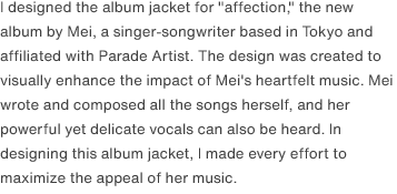 I designed the album jacket for "affection," the new album by Mei, a singer-songwriter based in Tokyo and affiliated with Parade Artist. The design was created to visually enhance the impact of Mei's heartfelt music. Mei wrote and composed all the songs herself, and her powerful yet delicate vocals can also be heard. In designing this album jacket, I made every effort to maximize the appeal of her music.