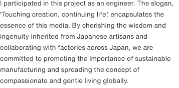 I participated in this project as an engineer. The slogan, 'Touching creation, continuing life,' encapsulates the essence of this media. By cherishing the wisdom and ingenuity inherited from Japanese artisans and collaborating with factories across Japan, we are committed to promoting the importance of sustainable manufacturing and spreading the concept of compassionate and gentle living globally. 