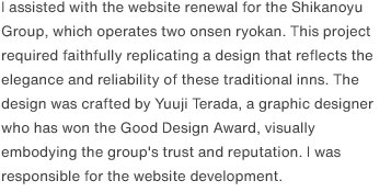 I assisted with the website renewal for the Shikanoyu Group, which operates two onsen ryokan. This project required faithfully replicating a design that reflects the elegance and reliability of these traditional inns. The design was crafted by Yuuji Terada, a graphic designer who has won the Good Design Award, visually embodying the group's trust and reputation. I was responsible for the website development.
