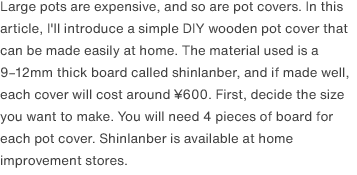 Large pots are expensive, and so are pot covers. In this article, I'll introduce a simple DIY wooden pot cover that can be made easily at home. The material used is a 9–12mm thick board called shinlanber, and if made well, each cover will cost around ¥600. First, decide the size you want to make. You will need 4 pieces of board for each pot cover. Shinlanber is available at home improvement stores.