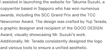 I assisted in launching the website for Takuma Suzuki, a copywriter based in Sapporo who has won numerous awards, including the SCC Grand Prix and the TCC Newcomer Award. The design was crafted by Yuji Terada, a graphic designer and recipient of the GOOD DESIGN Award, visually showcasing Mr. Suzuki's work. Additionally, Mr. Terada consistently designed the logo and various tools to ensure a unified aesthetic.