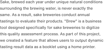 Sake, brewed each year under unique natural conditions surrounding the brewing water, is never exactly the same. As a result, sake breweries conduct annual tastings to evaluate their products. "Brew" is a business tool designed specifically for sake breweries to digitize this quality assessment process. As part of this project, we created a feature that allows users to output dynamic tasting result data as a booklet using a home printer.