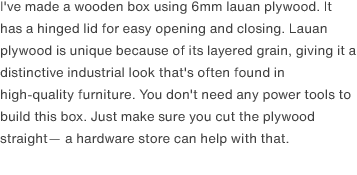 I've made a wooden box using 6mm lauan plywood. It has a hinged lid for easy opening and closing. Lauan plywood is unique because of its layered grain, giving it a distinctive industrial look that's often found in high-quality furniture. You don't need any power tools to build this box. Just make sure you cut the plywood straight— a hardware store can help with that.