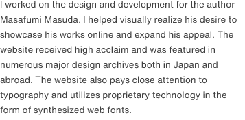 I worked on the design and development for the author Masafumi Masuda. I helped visually realize his desire to showcase his works online and expand his appeal. The website received high acclaim and was featured in numerous major design archives both in Japan and abroad. The website also pays close attention to typography and utilizes proprietary technology in the form of synthesized web fonts.