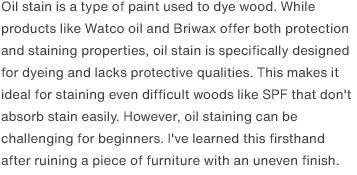 Oil stain is a type of paint used to dye wood. While products like Watco oil and Briwax offer both protection and staining properties, oil stain is specifically designed for dyeing and lacks protective qualities. This makes it ideal for staining even difficult woods like SPF that don't absorb stain easily. However, oil staining can be challenging for beginners. I've learned this firsthand after ruining a piece of furniture with an uneven finish.