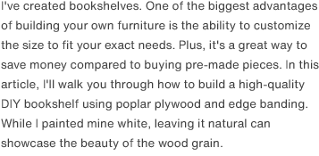 I've created bookshelves. One of the biggest advantages of building your own furniture is the ability to customize the size to fit your exact needs. Plus, it's a great way to save money compared to buying pre-made pieces. In this article, I'll walk you through how to build a high-quality DIY bookshelf using poplar plywood and edge banding. While I painted mine white, leaving it natural can showcase the beauty of the wood grain.