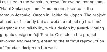 I assisted in the website renewal for two hot spring inns, 'Hotel Shikanoyu' and 'Hanamomiji,' located in the famous Jozankei Onsen in Hokkaido, Japan. The project aimed to efficiently build a website reflecting the inns' elegance and reliability, with a design by award-winning graphic designer Yuji Terada. Our role in the project involved engineering, ensuring the faithful reproduction of Terada's design on the web.