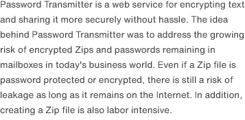 Password Transmitter is a web service for encrypting text and sharing it more securely without hassle. The idea behind Password Transmitter was to address the growing risk of encrypted Zips and passwords remaining in mailboxes in today's business world. Even if a Zip file is password protected or encrypted, there is still a risk of leakage as long as it remains on the Internet. In addition, creating a Zip file is also labor intensive.