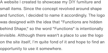 A website I created to showcase my DIY furniture and small items. Since the concept revolved around shape and function, I decided to name it accordingly. The logo was designed with the idea that "Functions are hidden behind Shape," so the word "Functions" is intentionally invisible. Although there wasn't a place to use the logo on the site itself, I’m quite fond of it and hope to find an opportunity to use it somewhere.