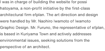 I was in charge of building the website for possi hatoyama, a non-profit initiative by the first-class architectural firm efplan. The art direction and design were handled by Mr. Naohiro Iwamoto of Iwamoto Graphic Design. Mr. Furuno, the representative of efplan, is based in Kuriyama Town and actively addresses environmental issues, seeking solutions from the perspective of an architect.