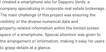 I created a smartphone site for Sapporo Verdy, a company specializing in corporate real estate brokerage. The main challenge of this project was ensuring the visibility of the diverse numerical data and property-related information within the limited screen space of a smartphone. Special attention was given to the arrangement of information, making it easy for users to grasp details at a glance.