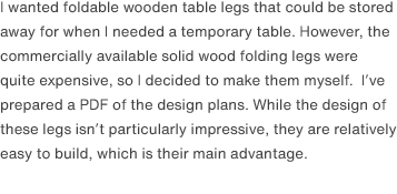 I wanted foldable wooden table legs that could be stored away for when I needed a temporary table. However, the commercially available solid wood folding legs were quite expensive, so I decided to make them myself.  I’ve prepared a PDF of the design plans. While the design of these legs isn’t particularly impressive, they are relatively easy to build, which is their main advantage.