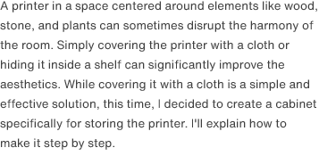 A printer in a space centered around elements like wood, stone, and plants can sometimes disrupt the harmony of the room. Simply covering the printer with a cloth or hiding it inside a shelf can significantly improve the aesthetics. While covering it with a cloth is a simple and effective solution, this time, I decided to create a cabinet specifically for storing the printer. I'll explain how to make it step by step.