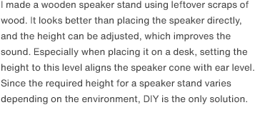 I made a wooden speaker stand using leftover scraps of wood. It looks better than placing the speaker directly, and the height can be adjusted, which improves the sound. Especially when placing it on a desk, setting the height to this level aligns the speaker cone with ear level. Since the required height for a speaker stand varies depending on the environment, DIY is the only solution.