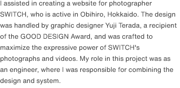 I assisted in creating a website for photographer SWITCH, who is active in Obihiro, Hokkaido. The design was handled by graphic designer Yuji Terada, a recipient of the GOOD DESIGN Award, and was crafted to maximize the expressive power of SWITCH's photographs and videos. My role in this project was as an engineer, where I was responsible for combining the design and system.