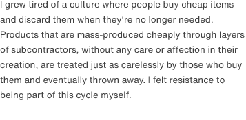 I grew tired of a culture where people buy cheap items and discard them when they’re no longer needed.  Products that are mass-produced cheaply through layers of subcontractors, without any care or affection in their creation, are treated just as carelessly by those who buy them and eventually thrown away. I felt resistance to being part of this cycle myself.