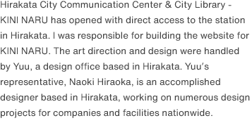 Hirakata City Communication Center & City Library - KINI NARU has opened with direct access to the station in Hirakata. I was responsible for building the website for KINI NARU. The art direction and design were handled by Yuu, a design office based in Hirakata. Yuu’s representative, Naoki Hiraoka, is an accomplished designer based in Hirakata, working on numerous design projects for companies and facilities nationwide.