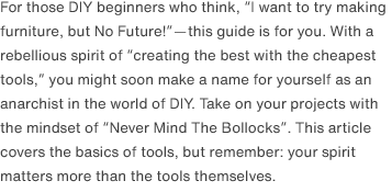 For those DIY beginners who think, “I want to try making furniture, but No Future!”—this guide is for you. With a rebellious spirit of “creating the best with the cheapest tools,” you might soon make a name for yourself as an anarchist in the world of DIY. Take on your projects with the mindset of “Never Mind The Bollocks”. This article covers the basics of tools, but remember: your spirit matters more than the tools themselves.