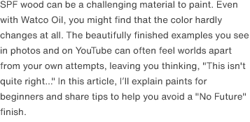 SPF wood can be a challenging material to paint. Even with Watco Oil, you might find that the color hardly changes at all. The beautifully finished examples you see in photos and on YouTube can often feel worlds apart from your own attempts, leaving you thinking, "This isn't quite right..." In this article, I’ll explain paints for beginners and share tips to help you avoid a <a href="https://www.youtube.com/watch?v=02D2T3wGCYg" target="_blank">"No Future"</a> finish.