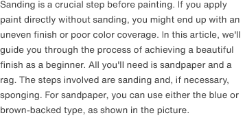 Sanding is a crucial step before painting. If you apply paint directly without sanding, you might end up with an uneven finish or poor color coverage. In this article, we'll guide you through the process of achieving a beautiful finish as a beginner. All you'll need is sandpaper and a rag. The steps involved are sanding and, if necessary, sponging. For sandpaper, you can use either the blue or brown-backed type, as shown in the picture.