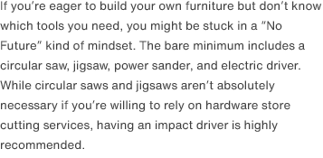 If you’re eager to build your own furniture but don’t know which tools you need, you might be stuck in a “No Future” kind of mindset. The bare minimum includes a circular saw, jigsaw, power sander, and electric driver. While circular saws and jigsaws aren’t absolutely necessary if you’re willing to rely on hardware store cutting services, having an impact driver is highly recommended.