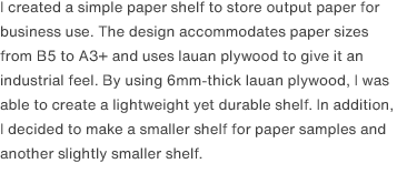I created a simple paper shelf to store output paper for business use. The design accommodates paper sizes from B5 to A3+ and uses lauan plywood to give it an industrial feel. By using 6mm-thick lauan plywood, I was able to create a lightweight yet durable shelf. In addition, I decided to make a smaller shelf for paper samples and another slightly smaller shelf. 